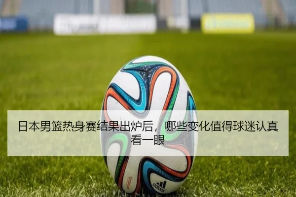 日本男篮热身赛结果出炉后，哪些变化值得球迷认真看一眼